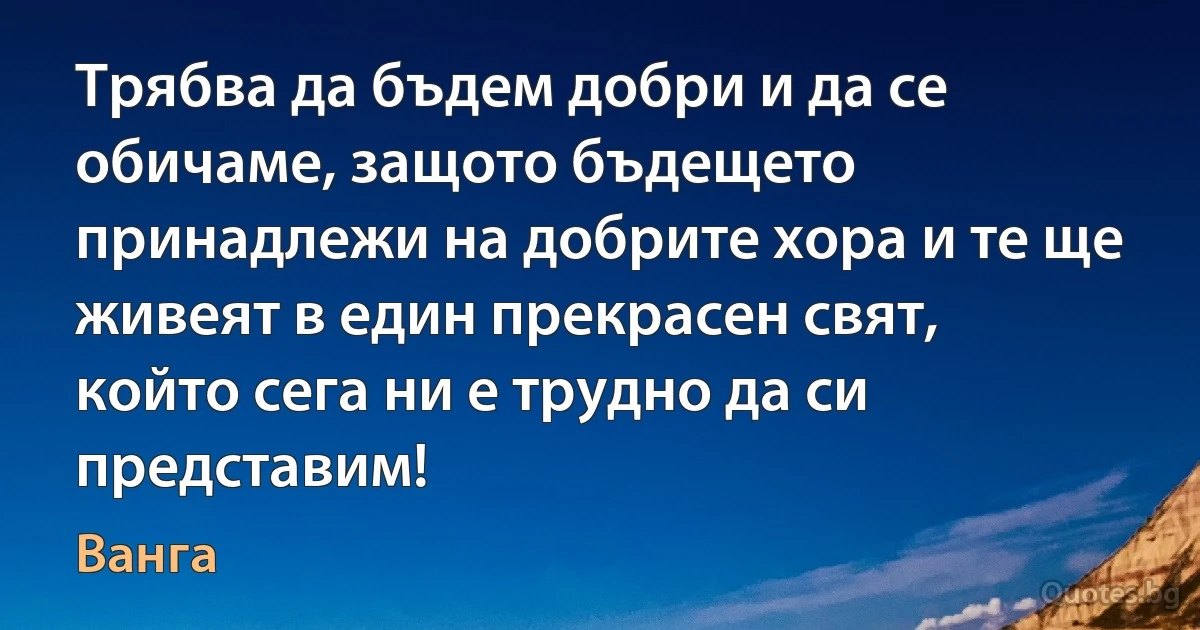 Трябва да бъдем добри и да се обичаме, защото бъдещето принадлежи на добрите хора и те ще живеят в един прекрасен свят, който сега ни е трудно да си представим! (Ванга)