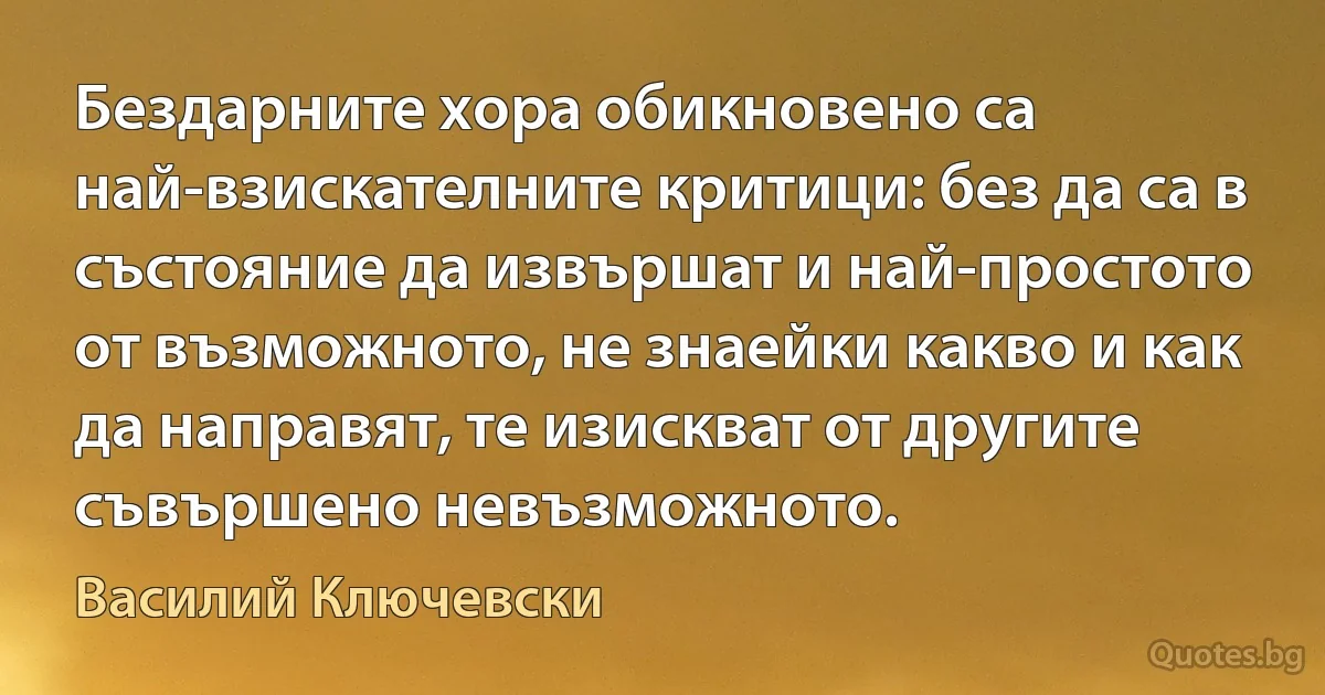 Бездарните хора обикновено са най-взискателните критици: без да са в състояние да извършат и най-простото от възможното, не знаейки какво и как да направят, те изискват от другите съвършено невъзможното. (Василий Ключевски)