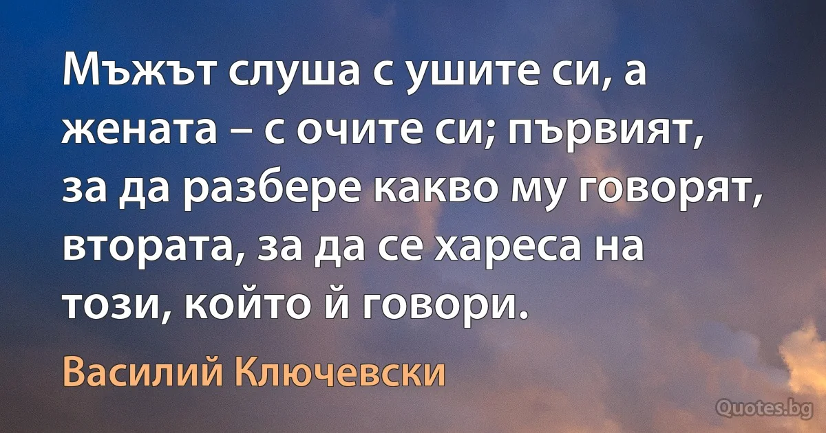 Мъжът слуша с ушите си, а жената – с очите си; първият, за да разбере какво му говорят, втората, за да се хареса на този, който й говори. (Василий Ключевски)