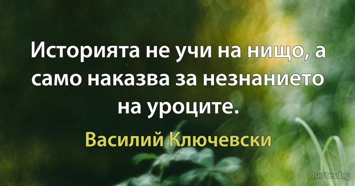 Историята не учи на нищо, а само наказва за незнанието на уроците. (Василий Ключевски)