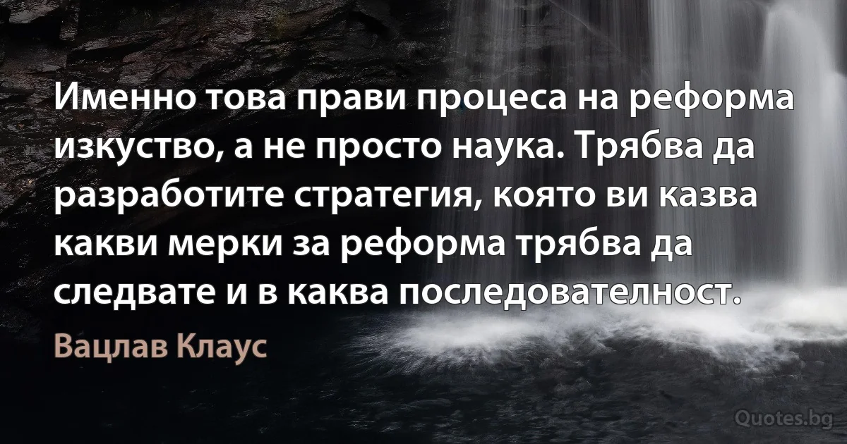 Именно това прави процеса на реформа изкуство, а не просто наука. Трябва да разработите стратегия, която ви казва какви мерки за реформа трябва да следвате и в каква последователност. (Вацлав Клаус)