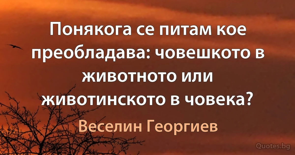 Понякога се питам кое преобладава: човешкото в животното или животинското в човека? (Веселин Георгиев)