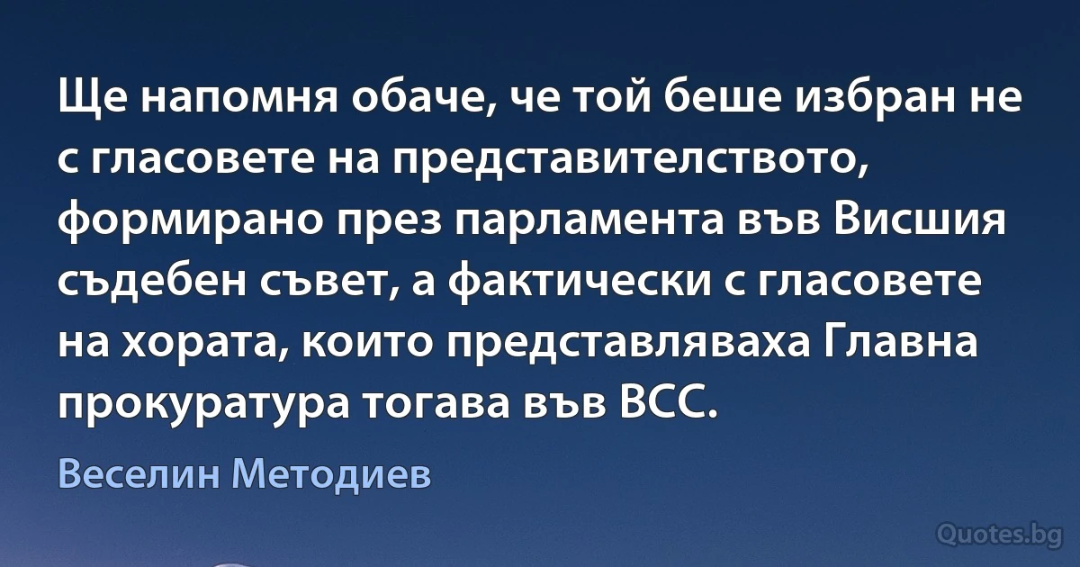 Ще напомня обаче, че той беше избран не с гласовете на представителството, формирано през парламента във Висшия съдебен съвет, а фактически с гласовете на хората, които представляваха Главна прокуратура тогава във ВСС. (Веселин Методиев)