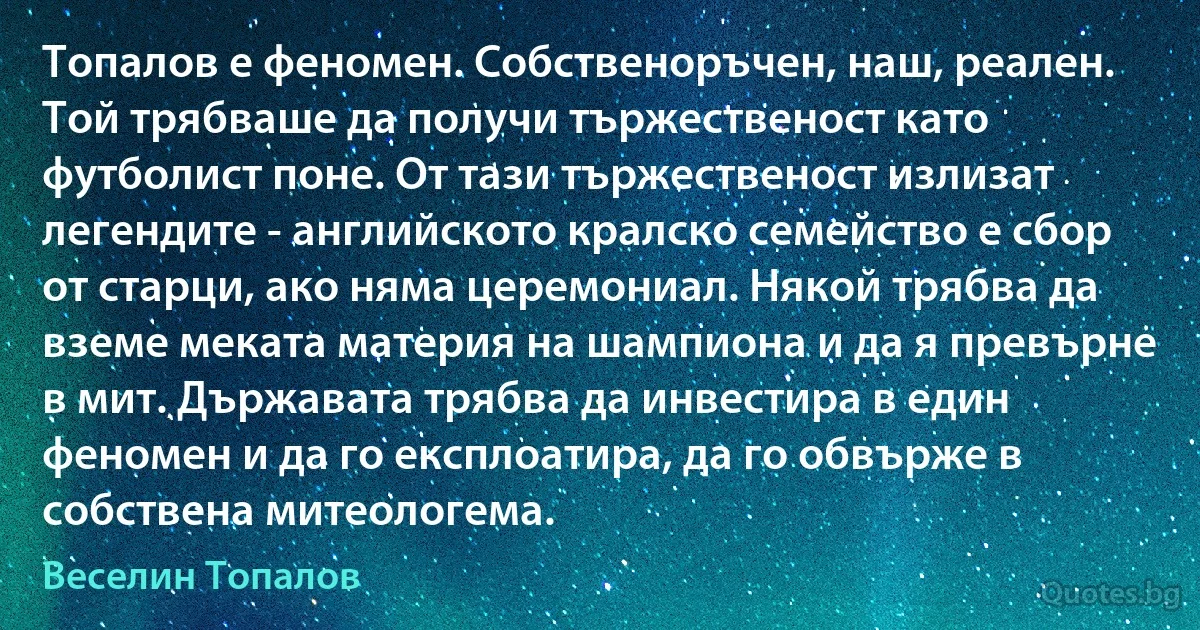 Топалов е феномен. Собственоръчен, наш, реален. Той трябваше да получи тържественост като футболист поне. От тази тържественост излизат легендите - английското кралско семейство е сбор от старци, ако няма церемониал. Някой трябва да вземе меката материя на шампиона и да я превърне в мит. Държавата трябва да инвестира в един феномен и да го експлоатира, да го обвърже в собствена митеологема. (Веселин Топалов)