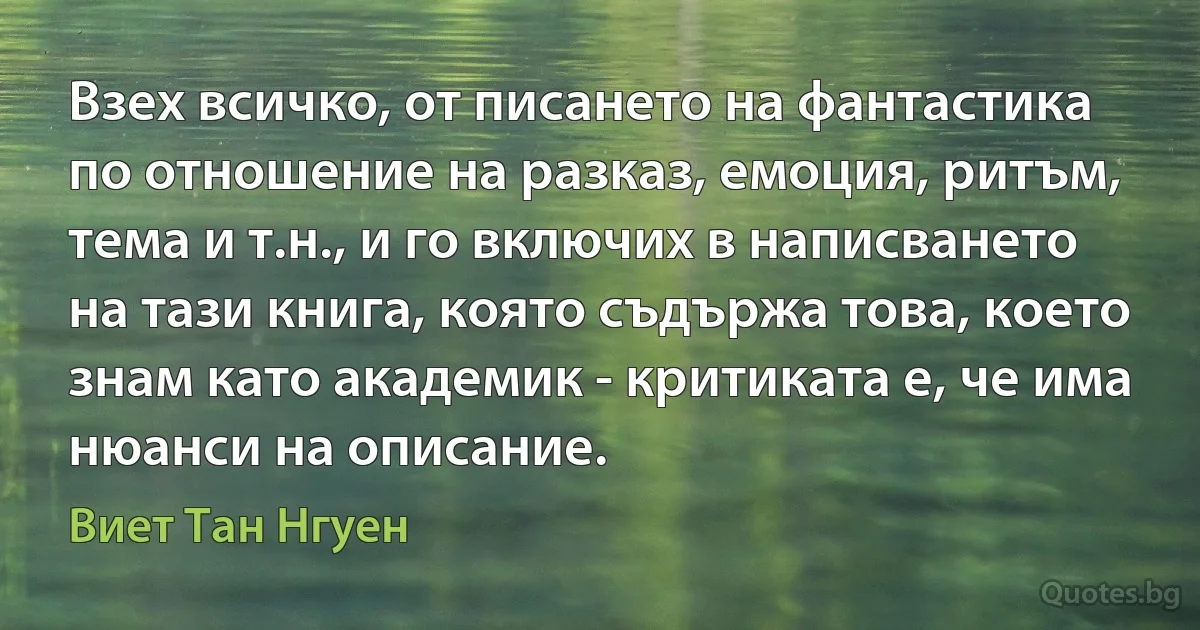 Взех всичко, от писането на фантастика по отношение на разказ, емоция, ритъм, тема и т.н., и го включих в написването на тази книга, която съдържа това, което знам като академик - критиката е, че има нюанси на описание. (Виет Тан Нгуен)