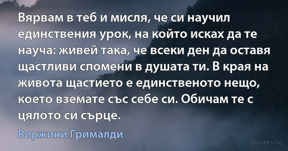 Вярвам в теб и мисля, че си научил единствения урок, на който исках да те науча: живей така, че всеки ден да оставя щастливи спомени в душата ти. В края на живота щастието е единственото нещо, което вземате със себе си. Обичам те с цялото си сърце. (Виржини Грималди)