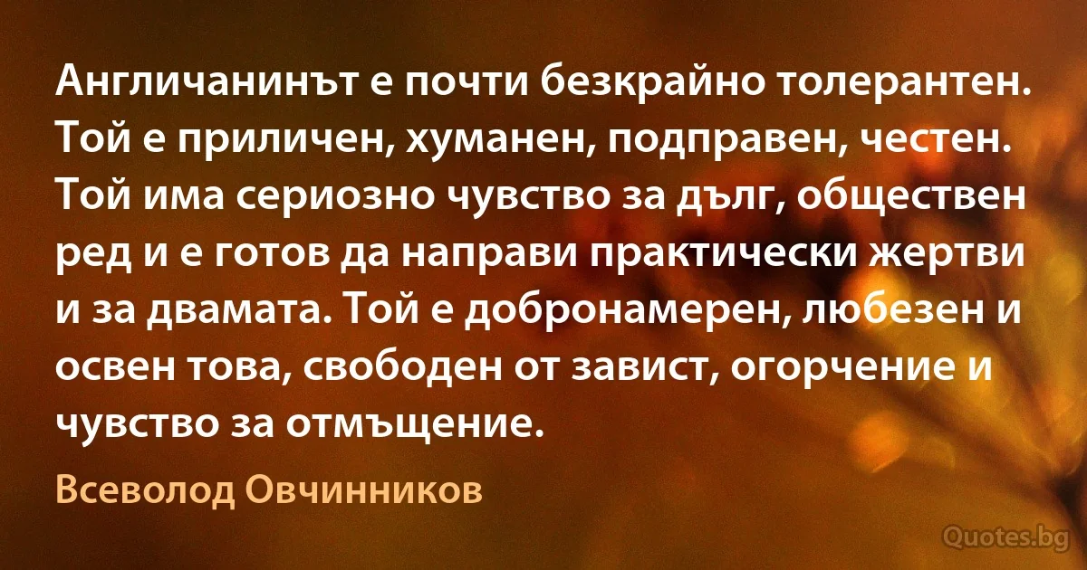 Англичанинът е почти безкрайно толерантен. Той е приличен, хуманен, подправен, честен. Той има сериозно чувство за дълг, обществен ред и е готов да направи практически жертви и за двамата. Той е добронамерен, любезен и освен това, свободен от завист, огорчение и чувство за отмъщение. (Всеволод Овчинников)