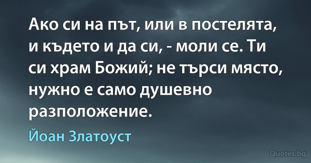 Ако си на път, или в постелята, и където и да си, - моли се. Ти си храм Божий; не търси място, нужно е само душевно разположение. (Йоан Златоуст)