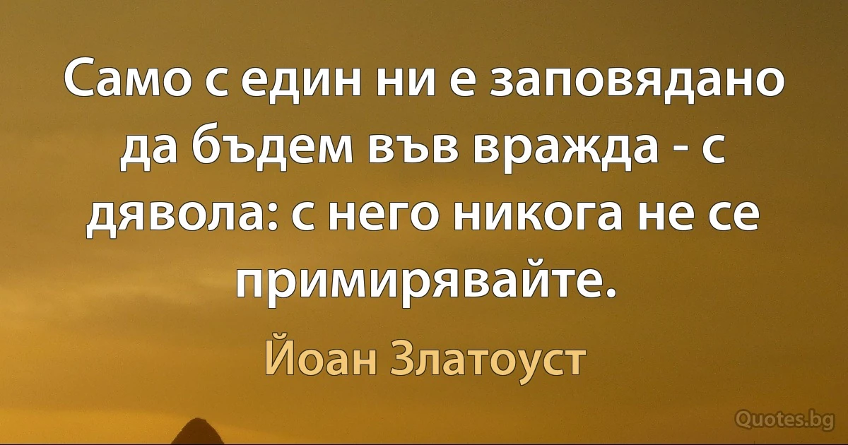 Само с един ни е заповядано да бъдем във вражда - с дявола: с него никога не се примирявайте. (Йоан Златоуст)