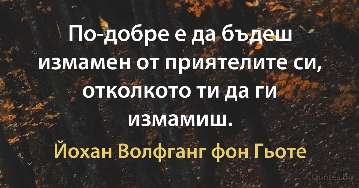 По-добре е да бъдеш измамен от приятелите си, отколкото ти да ги измамиш. (Йохан Волфганг фон Гьоте)