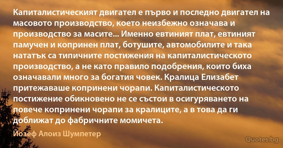 Капиталистическият двигател е първо и последно двигател на масовото производство, което неизбежно означава и производство за масите... Именно евтиният плат, евтиният памучен и копринен плат, ботушите, автомобилите и така нататък са типичните постижения на капиталистическото производство, а не като правило подобрения, които биха означавали много за богатия човек. Кралица Елизабет притежаваше копринени чорапи. Капиталистическото постижение обикновено не се състои в осигуряването на повече копринени чорапи за кралиците, а в това да ги доближат до фабричните момичета. (Йозеф Алоиз Шумпетер)