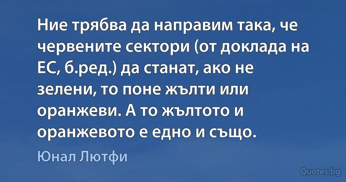 Ние трябва да направим така, че червените сектори (от доклада на ЕС, б.ред.) да станат, ако не зелени, то поне жълти или оранжеви. А то жълтото и оранжевото е едно и също. (Юнал Лютфи)