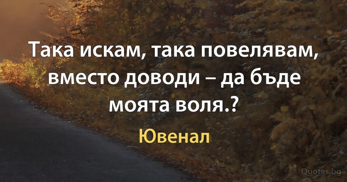 Така искам, така повелявам, вместо доводи – да бъде моята воля.? (Ювенал)