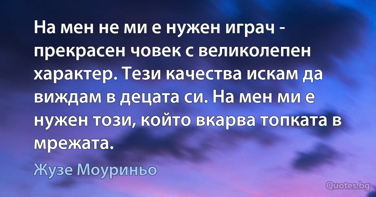 На мен не ми е нужен играч - прекрасен човек с великолепен характер. Тези качества искам да виждам в децата си. На мен ми е нужен този, който вкарва топката в мрежата. (Жузе Моуриньо)