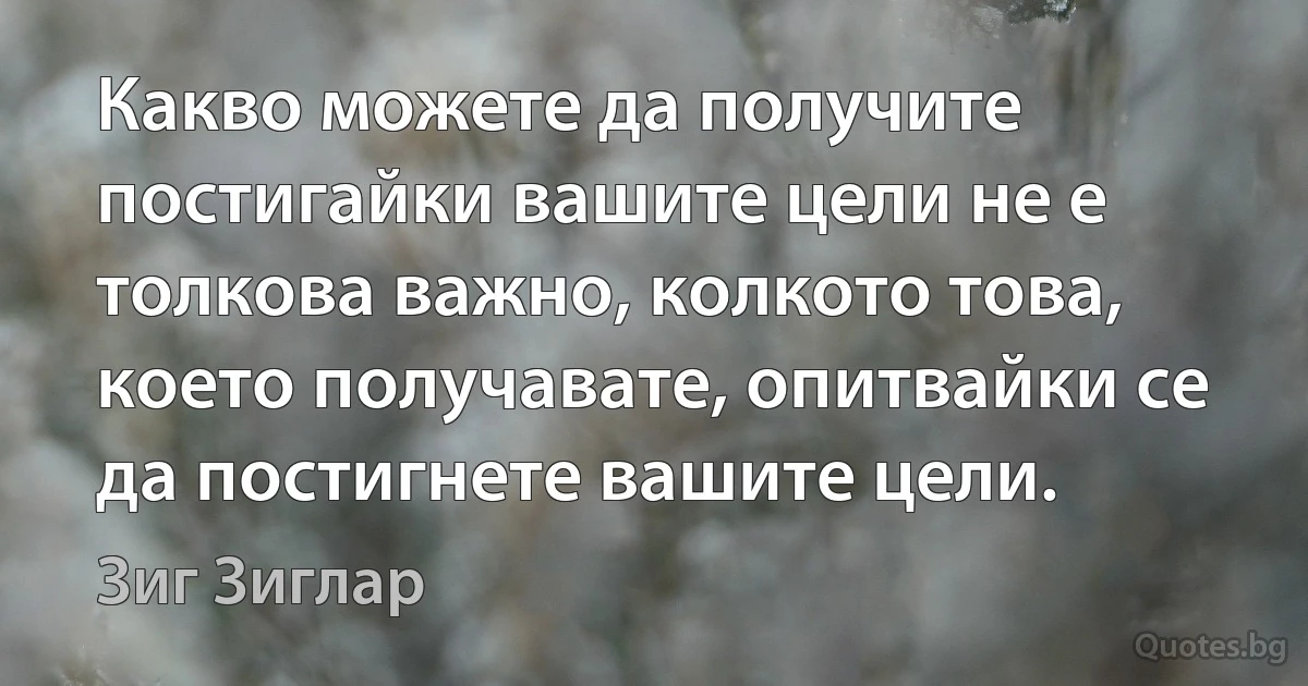 Какво можете да получите постигайки вашите цели не е толкова важно, колкото това, което получавате, опитвайки се да постигнете вашите цели. (Зиг Зиглар)