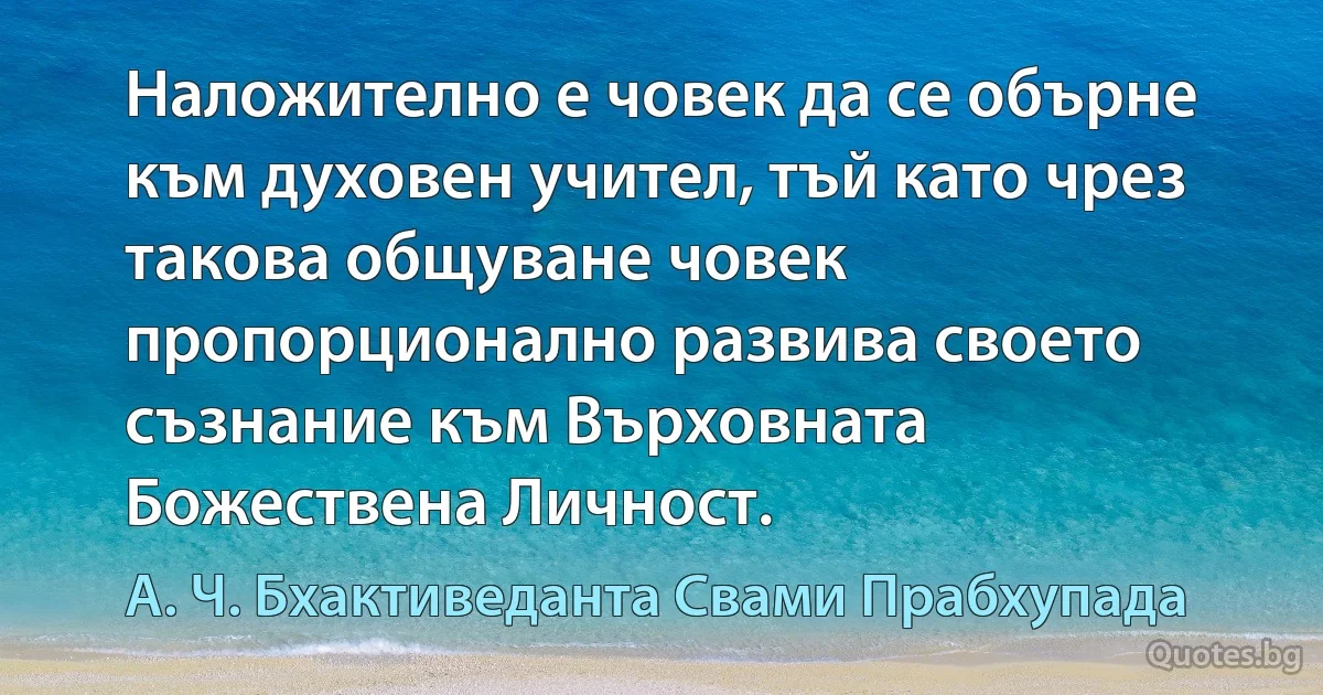 Наложително е човек да се обърне към духовен учител, тъй като чрез такова общуване човек пропорционално развива своето съзнание към Върховната Божествена Личност. (А. Ч. Бхактиведанта Свами Прабхупада)