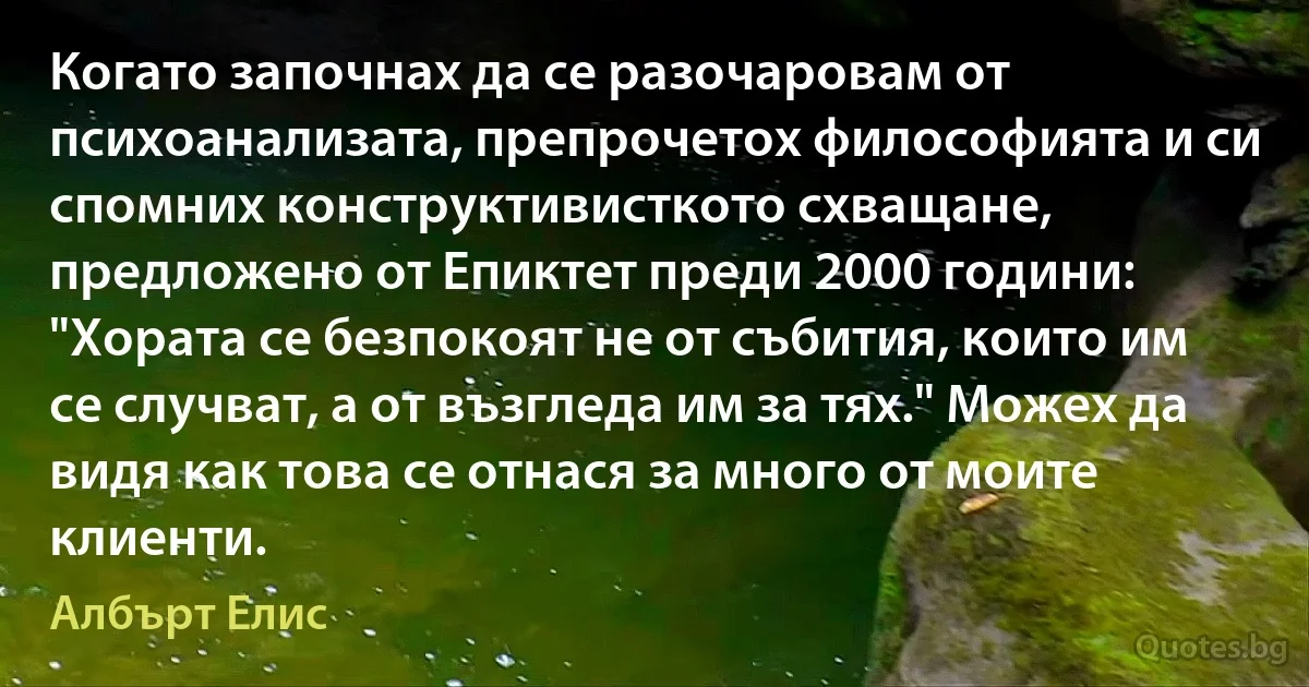 Когато започнах да се разочаровам от психоанализата, препрочетох философията и си спомних конструктивисткото схващане, предложено от Епиктет преди 2000 години: "Хората се безпокоят не от събития, които им се случват, а от възгледа им за тях." Можех да видя как това се отнася за много от моите клиенти. (Албърт Елис)