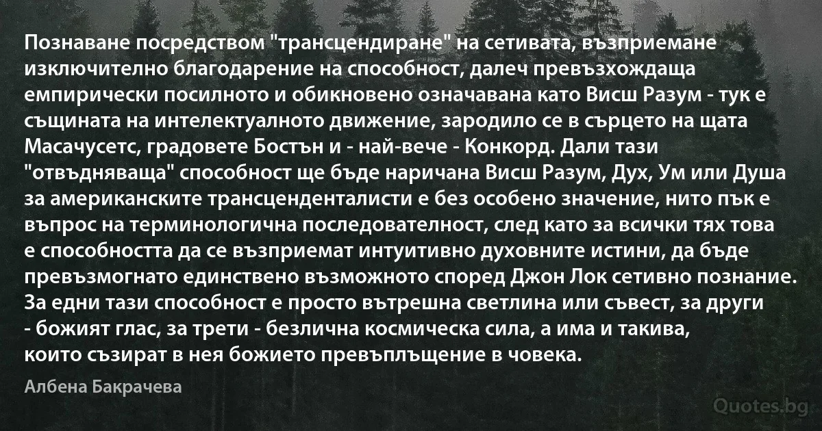 Познаване посредством "трансцендиране" на сетивата, възприемане изключително благодарение на способност, далеч превъзхождаща емпирически посилното и обикновено означавана като Висш Разум - тук е същината на интелектуалното движение, зародило се в сърцето на щата Масачусетс, градовете Бостън и - най-вече - Конкорд. Дали тази "отвъдняваща" способност ще бъде наричана Висш Разум, Дух, Ум или Душа за американските трансценденталисти е без особено значение, нито пък е въпрос на терминологична последователност, след като за всички тях това е способността да се възприемат интуитивно духовните истини, да бъде превъзмогнато единствено възможното според Джон Лок сетивно познание. За едни тази способност е просто вътрешна светлина или съвест, за други - божият глас, за трети - безлична космическа сила, а има и такива, които съзират в нея божието превъплъщение в човека. (Албена Бакрачева)