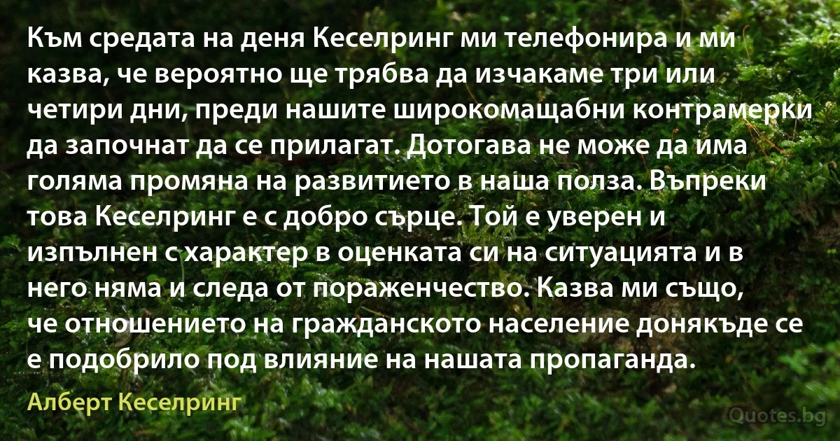 Към средата на деня Кеселринг ми телефонира и ми казва, че вероятно ще трябва да изчакаме три или четири дни, преди нашите широкомащабни контрамерки да започнат да се прилагат. Дотогава не може да има голяма промяна на развитието в наша полза. Въпреки това Кеселринг е с добро сърце. Той е уверен и изпълнен с характер в оценката си на ситуацията и в него няма и следа от пораженчество. Казва ми също, че отношението на гражданското население донякъде се е подобрило под влияние на нашата пропаганда. (Алберт Кеселринг)