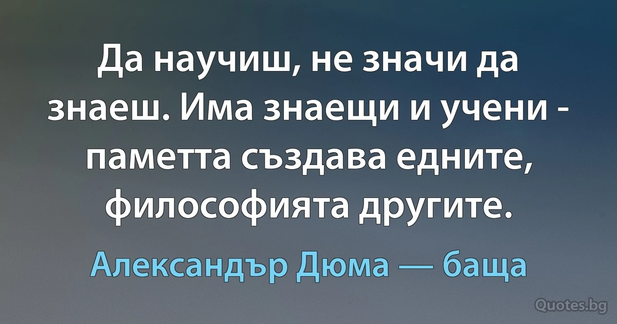 Да научиш, не значи да знаеш. Има знаещи и учени - паметта създава едните, философията другите. (Александър Дюма — баща)