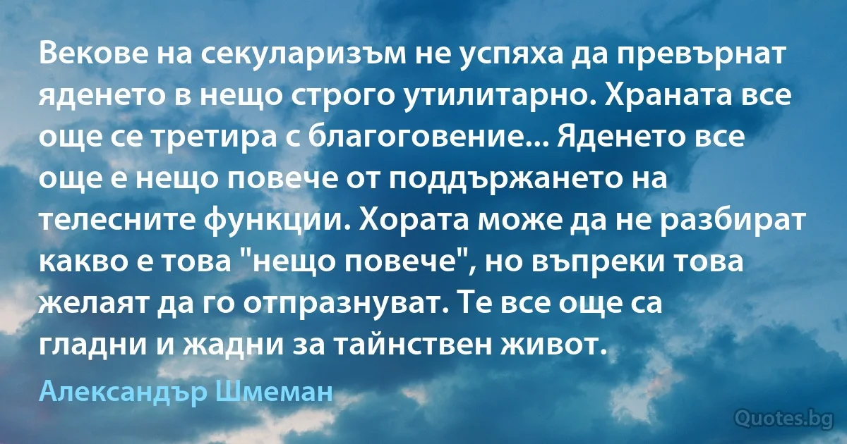 Векове на секуларизъм не успяха да превърнат яденето в нещо строго утилитарно. Храната все още се третира с благоговение... Яденето все още е нещо повече от поддържането на телесните функции. Хората може да не разбират какво е това "нещо повече", но въпреки това желаят да го отпразнуват. Те все още са гладни и жадни за тайнствен живот. (Александър Шмеман)