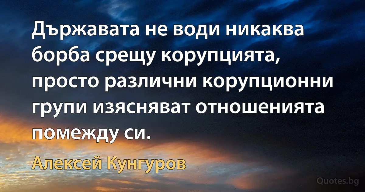 Държавата не води никаква борба срещу корупцията, просто различни корупционни групи изясняват отношенията помежду си. (Алексей Кунгуров)