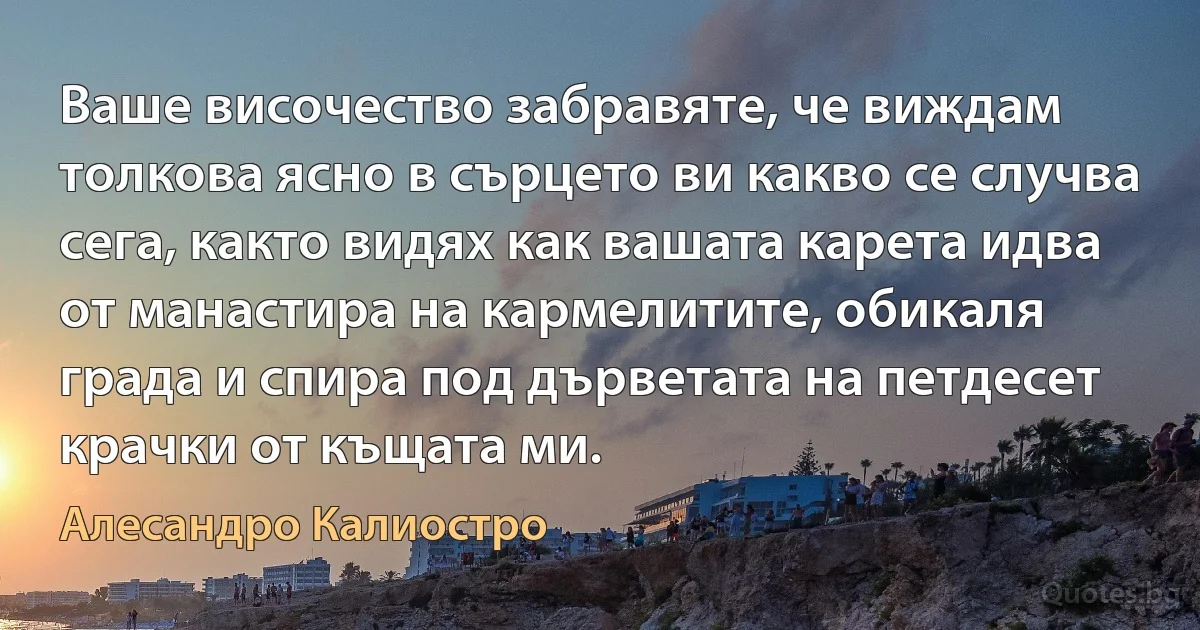 Ваше височество забравяте, че виждам толкова ясно в сърцето ви какво се случва сега, както видях как вашата карета идва от манастира на кармелитите, обикаля града и спира под дърветата на петдесет крачки от къщата ми. (Алесандро Калиостро)