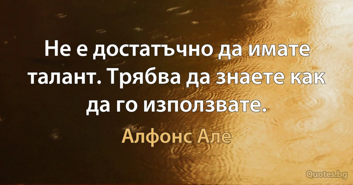 Не е достатъчно да имате талант. Трябва да знаете как да го използвате. (Алфонс Але)