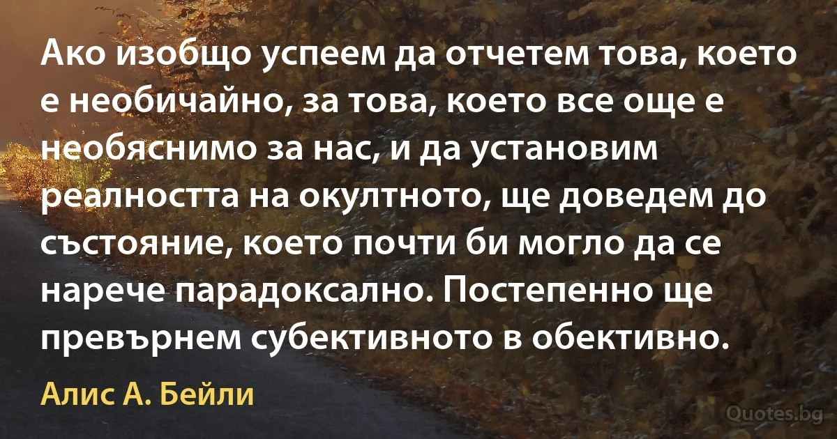 Ако изобщо успеем да отчетем това, което е необичайно, за това, което все още е необяснимо за нас, и да установим реалността на окултното, ще доведем до състояние, което почти би могло да се нарече парадоксално. Постепенно ще превърнем субективното в обективно. (Алис А. Бейли)