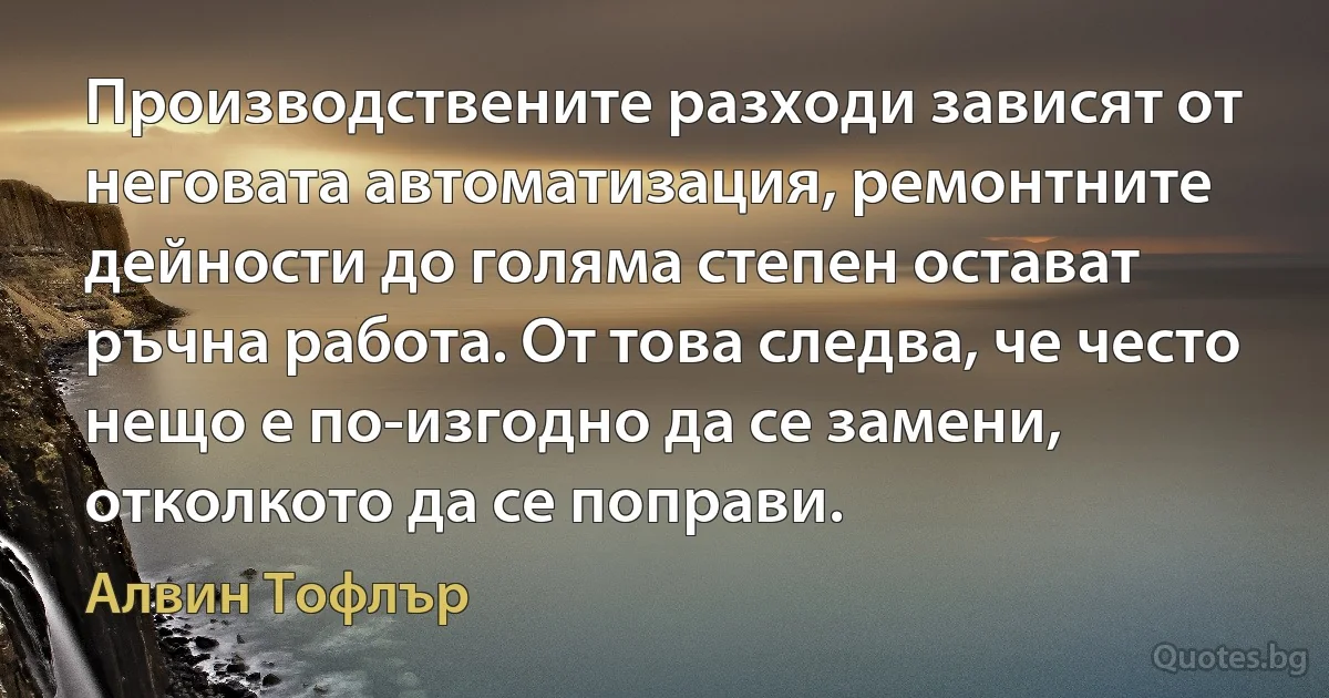 Производствените разходи зависят от неговата автоматизация, ремонтните дейности до голяма степен остават ръчна работа. От това следва, че често нещо е по-изгодно да се замени, отколкото да се поправи. (Алвин Тофлър)