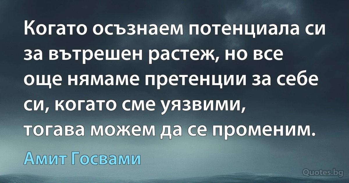 Когато осъзнаем потенциала си за вътрешен растеж, но все още нямаме претенции за себе си, когато сме уязвими, тогава можем да се променим. (Амит Госвами)