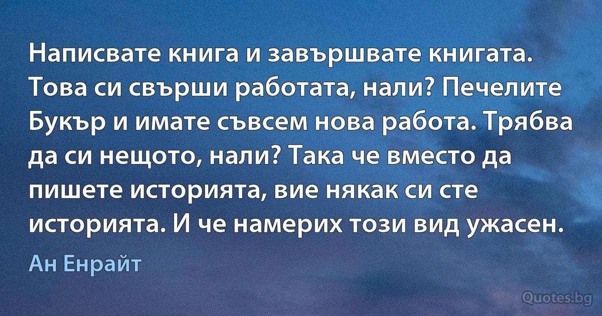 Написвате книга и завършвате книгата. Това си свърши работата, нали? Печелите Букър и имате съвсем нова работа. Трябва да си нещото, нали? Така че вместо да пишете историята, вие някак си сте историята. И че намерих този вид ужасен. (Ан Енрайт)