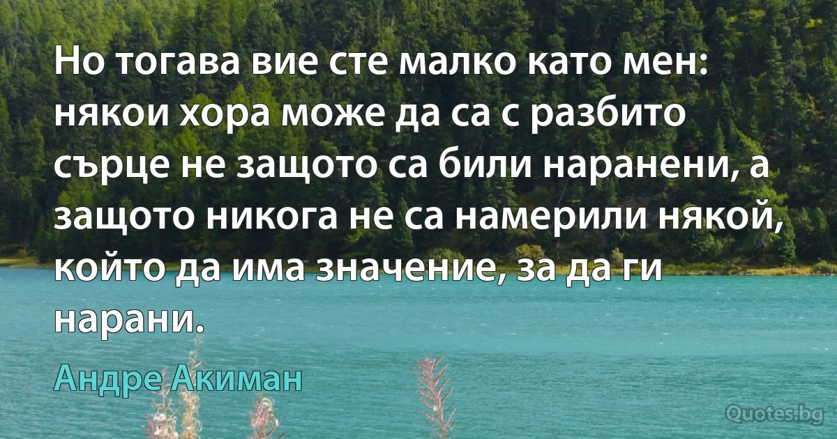 Но тогава вие сте малко като мен: някои хора може да са с разбито сърце не защото са били наранени, а защото никога не са намерили някой, който да има значение, за да ги нарани. (Андре Акиман)