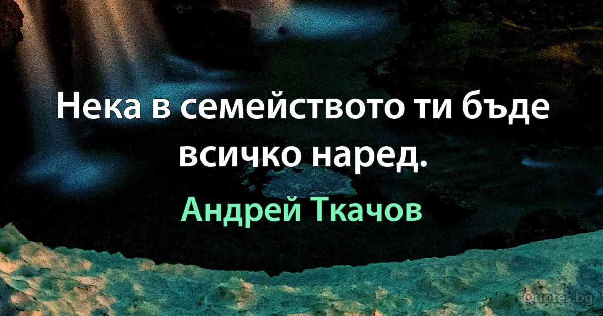 Нека в семейството ти бъде всичко наред. (Андрей Ткачов)