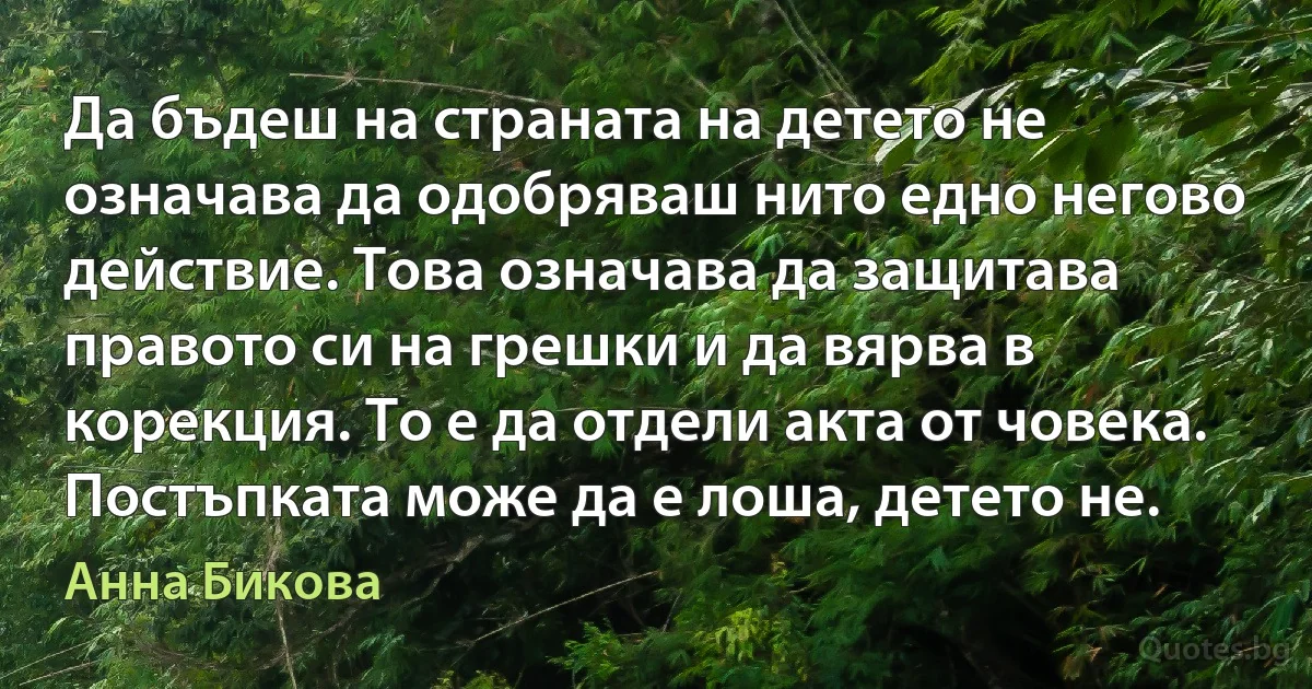 Да бъдеш на страната на детето не означава да одобряваш нито едно негово действие. Това означава да защитава правото си на грешки и да вярва в корекция. То е да отдели акта от човека. Постъпката може да е лоша, детето не. (Анна Бикова)