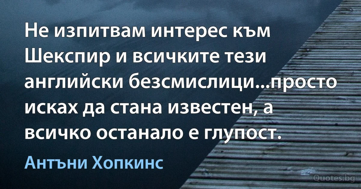 Не изпитвам интерес към Шекспир и всичките тези английски безсмислици...просто исках да стана известен, а всичко останало е глупост. (Антъни Хопкинс)