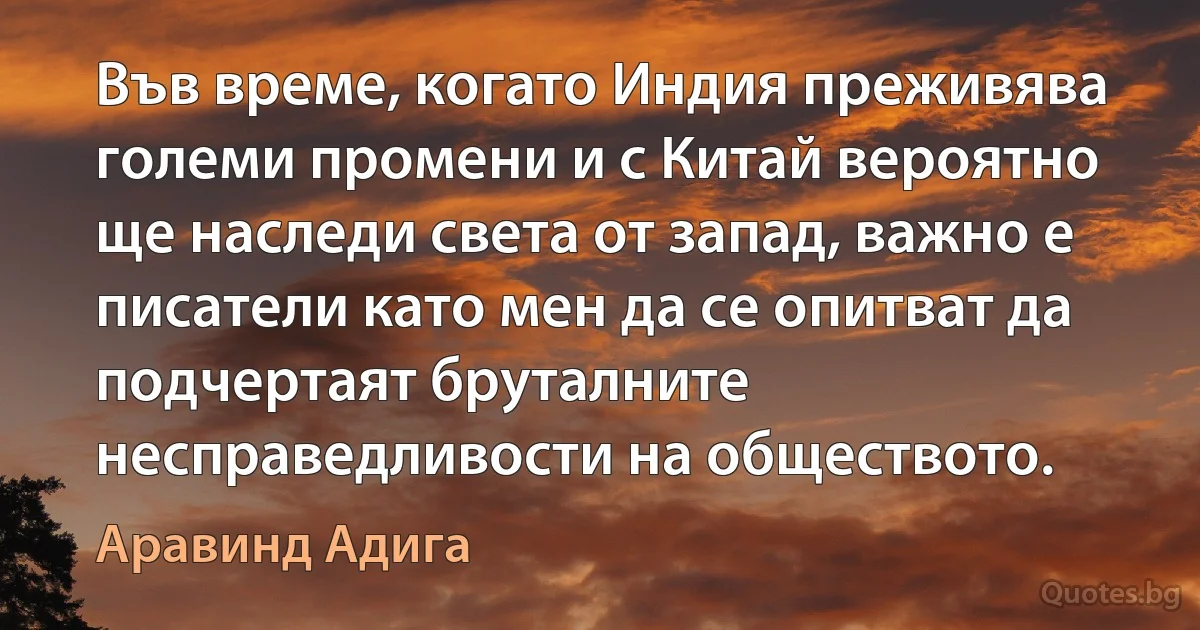 Във време, когато Индия преживява големи промени и с Китай вероятно ще наследи света от запад, важно е писатели като мен да се опитват да подчертаят бруталните несправедливости на обществото. (Аравинд Адига)