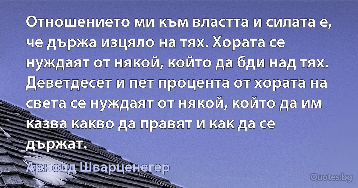 Отношението ми към властта и силата е, че държа изцяло на тях. Хората се нуждаят от някой, който да бди над тях. Деветдесет и пет процента от хората на света се нуждаят от някой, който да им казва какво да правят и как да се държат. (Арнолд Шварценегер)