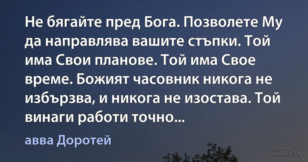 Не бягайте пред Бога. Позволете Му да направлява вашите стъпки. Той има Свои планове. Той има Свое време. Божият часовник никога не избързва, и никога не изостава. Той винаги работи точно... (авва Доротей)