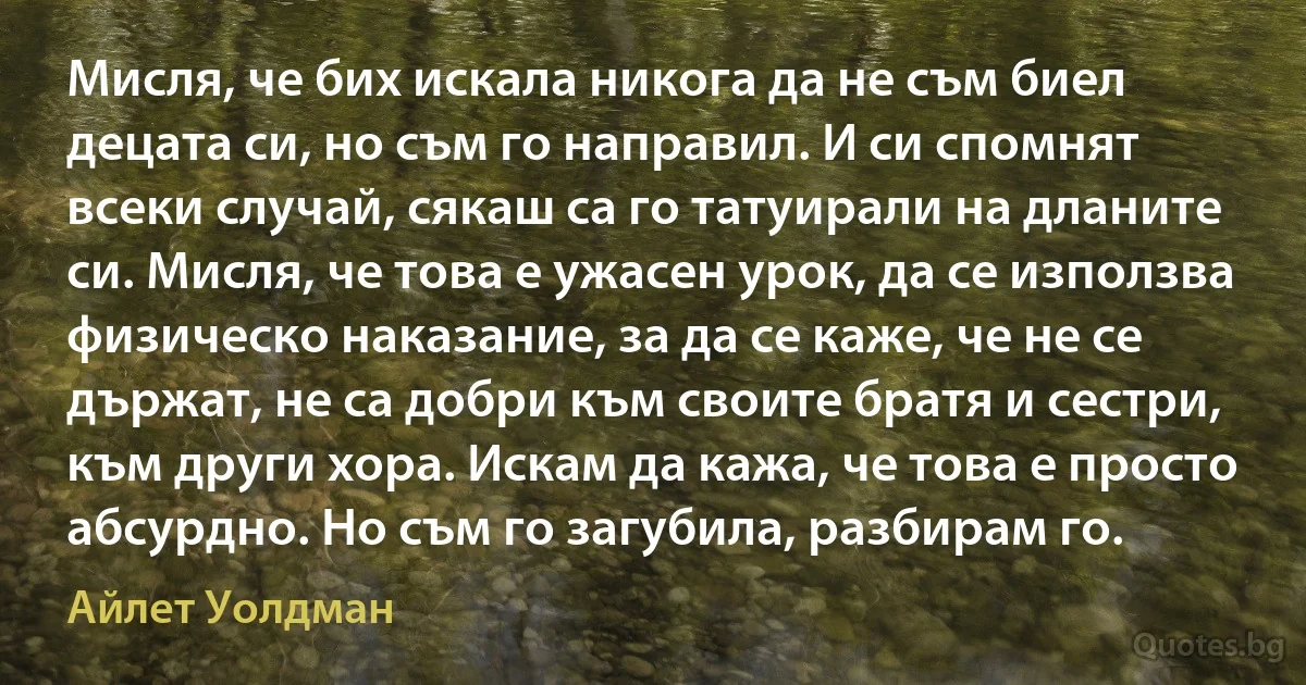 Мисля, че бих искала никога да не съм биел децата си, но съм го направил. И си спомнят всеки случай, сякаш са го татуирали на дланите си. Мисля, че това е ужасен урок, да се използва физическо наказание, за да се каже, че не се държат, не са добри към своите братя и сестри, към други хора. Искам да кажа, че това е просто абсурдно. Но съм го загубила, разбирам го. (Айлет Уолдман)