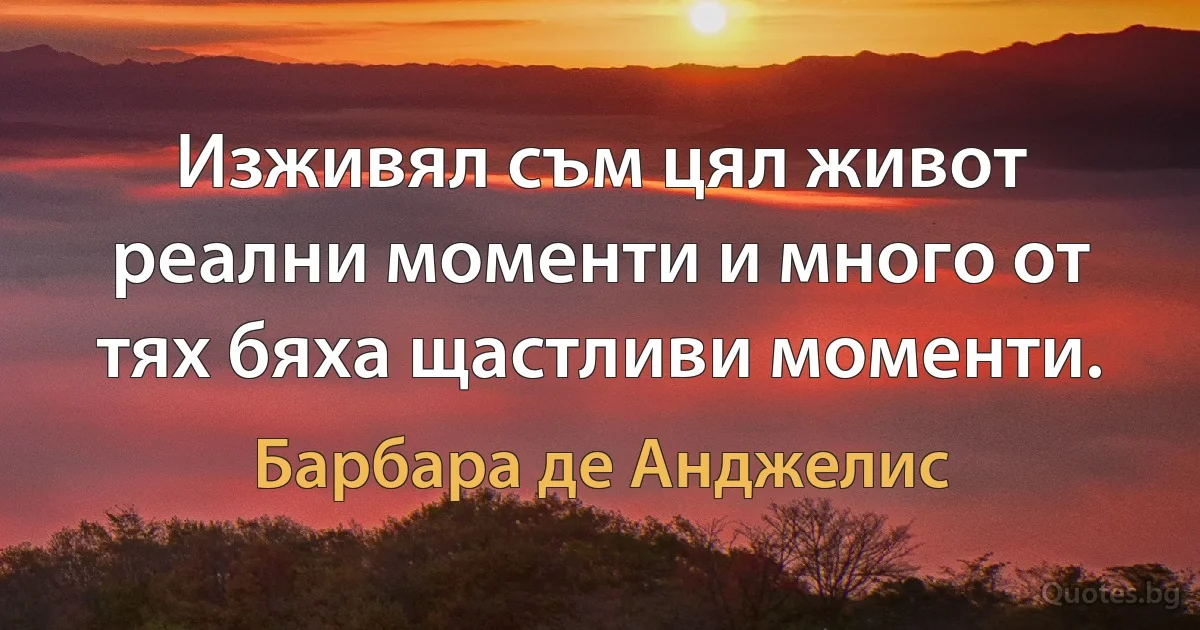 Изживял съм цял живот реални моменти и много от тях бяха щастливи моменти. (Барбара де Анджелис)