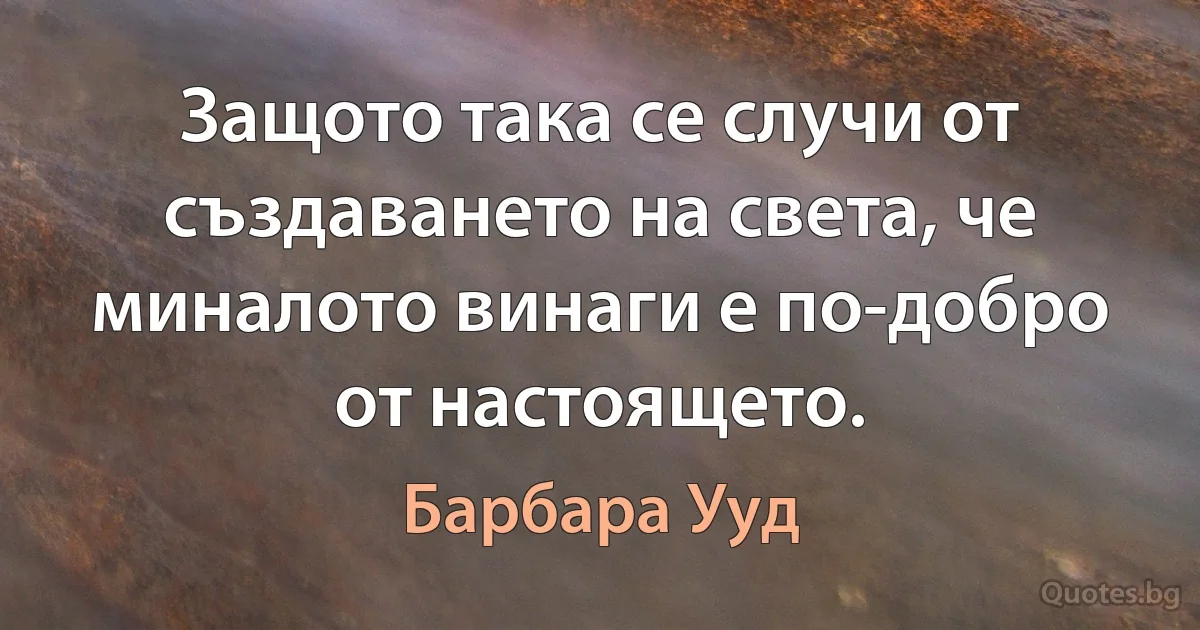 Защото така се случи от създаването на света, че миналото винаги е по-добро от настоящето. (Барбара Ууд)