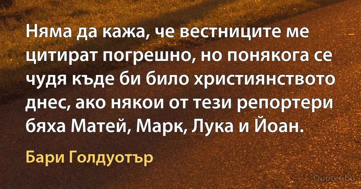 Няма да кажа, че вестниците ме цитират погрешно, но понякога се чудя къде би било християнството днес, ако някои от тези репортери бяха Матей, Марк, Лука и Йоан. (Бари Голдуотър)