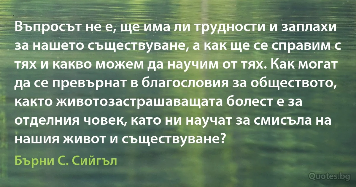 Въпросът не е, ще има ли трудности и заплахи за нашето съществуване, а как ще се справим с тях и какво можем да научим от тях. Как могат да се превърнат в благословия за обществото, както животозастрашаващата болест е за отделния човек, като ни научат за смисъла на нашия живот и съществуване? (Бърни С. Сийгъл)