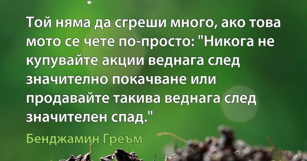 Той няма да сгреши много, ако това мото се чете по-просто: "Никога не купувайте акции веднага след значително покачване или продавайте такива веднага след значителен спад." (Бенджамин Греъм)