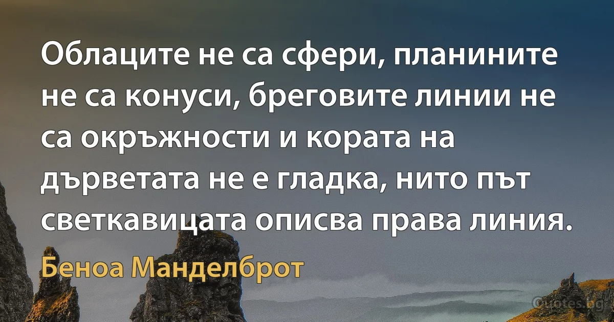 Облаците не са сфери, планините не са конуси, бреговите линии не са окръжности и кората на дърветата не е гладка, нито път светкавицата описва права линия. (Беноа Манделброт)