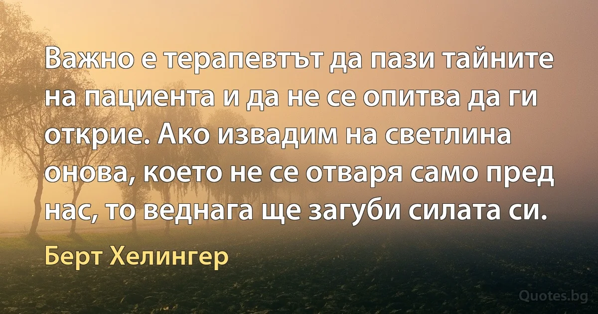 Важно е терапевтът да пази тайните на пациента и да не се опитва да ги открие. Ако извадим на светлина онова, което не се отваря само пред нас, то веднага ще загуби силата си. (Берт Хелингер)