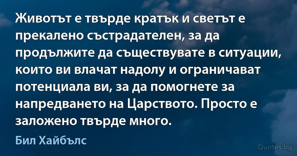 Животът е твърде кратък и светът е прекалено състрадателен, за да продължите да съществувате в ситуации, които ви влачат надолу и ограничават потенциала ви, за да помогнете за напредването на Царството. Просто е заложено твърде много. (Бил Хайбълс)