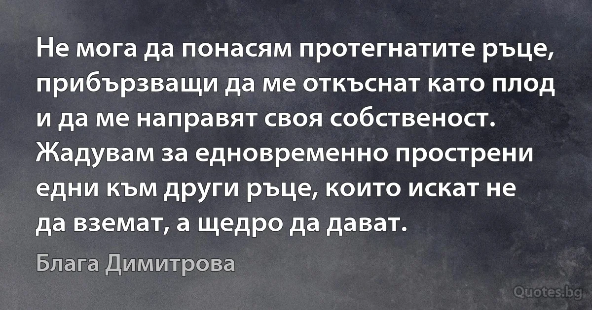 Не мога да понасям протегнатите ръце, прибързващи да ме откъснат като плод и да ме направят своя собственост. Жадувам за едновременно прострени едни към други ръце, които искат не да вземат, а щедро да дават. (Блага Димитрова)