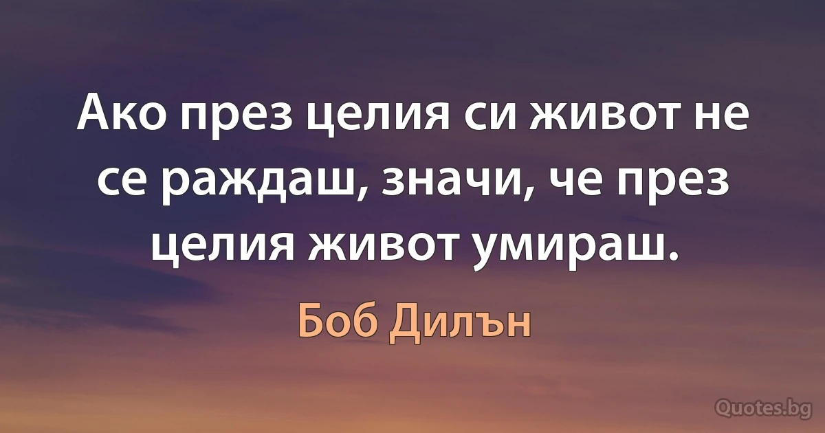 Ако през целия си живот не се раждаш, значи, че през целия живот умираш. (Боб Дилън)